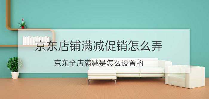 京东店铺满减促销怎么弄 京东全店满减是怎么设置的？